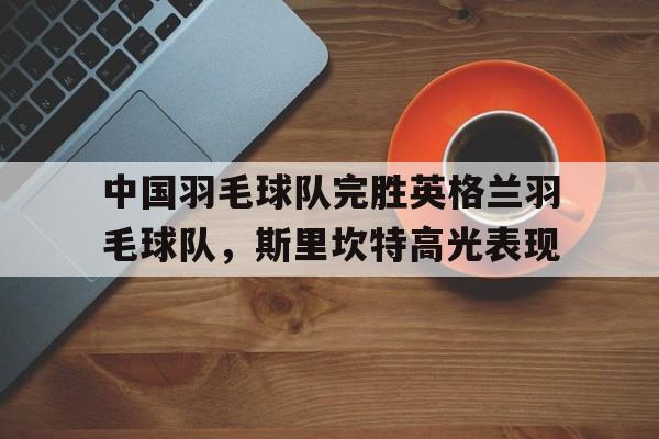 PG电子官方-中国羽毛球队完胜英格兰羽毛球队，斯里坎特高光表现的简单介绍